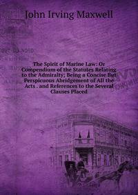 The Spirit of Marine Law: Or Compendium of the Statutes Relating to the Admiralty; Being a Concise But Perspicuous Abridgement of All the Acts . and References to the Several Clauses Placed