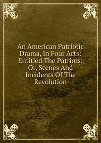 An American Patriotic Drama, In Four Acts: Entitled The Patriots: Or, Scenes And Incidents Of The Revolution