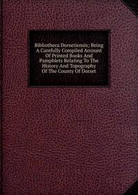 Bibliotheca Dorsetiensis; Being A Carefully Compiled Account Of Printed Books And Pamphlets Relating To The History And Topography Of The County Of Dorset