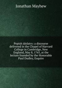 Popish idolatry: a discourse delivered in the Chapel of Harvard College in Cambridge, New England, May 8, 1765, at the lecture founded by the Honorable Paul Dudley, Esquire