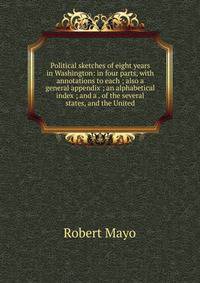 Political sketches of eight years in Washington: in four parts, with annotations to each ; also a general appendix ; an alphabetical index ; and a . of the several states, and the United