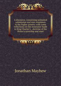 A discourse, concerning unlimited submission and non-resistance to the higher powers: with some reflections on the resistance made to King Charles I, . doctrine of the Prince's saintship and mart