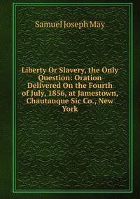 Liberty Or Slavery, the Only Question: Oration Delivered On the Fourth of July, 1856, at Jamestown, Chautauque Sic Co., New York