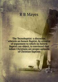 The Tecnobaptist: a discourse, wherein an honest Baptist, by a course of arguement to which no honest Baptist can object, is convinced that infant Christians are proper subjects of Christian baptism
