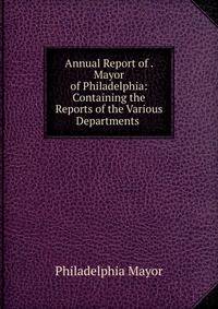 Annual Report of . Mayor of Philadelphia: Containing the Reports of the Various Departments .