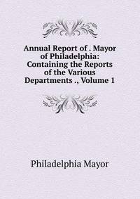 Annual Report of . Mayor of Philadelphia: Containing the Reports of the Various Departments ., Volume 1
