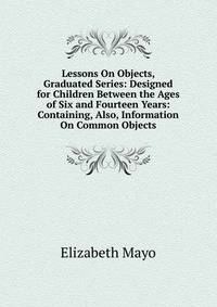 Lessons On Objects, Graduated Series: Designed for Children Between the Ages of Six and Fourteen Years: Containing, Also, Information On Common Objects
