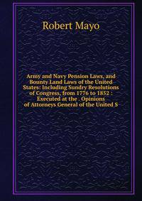 Army and Navy Pension Laws, and Bounty Land Laws of the United States: Including Sundry Resolutions of Congress, from 1776 to 1852 : Executed at the . Opinions of Attorneys General of the United S