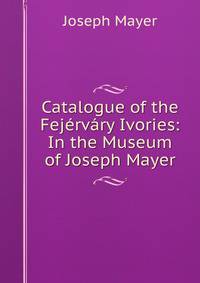 Catalogue of the Fejervary Ivories: In the Museum of Joseph Mayer