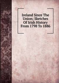 Ireland Since The Union; Sketches Of Irish History From 1798 To 1886