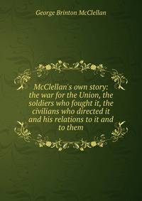 McClellan's own story: the war for the Union, the soldiers who fought it, the civilians who directed it and his relations to it and to them