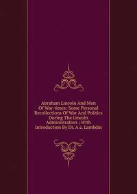 Abraham Lincoln And Men Of War-times: Some Personal Recollections Of War And Politics During The Lincoln Administration ; With Introduction By Dr. A.c. Lambdin