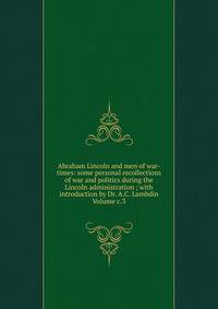 Abraham Lincoln and men of war-times: some personal recollections of war and politics during the Lincoln administration ; with introduction by Dr. A.C. Lambdin Volume c.3