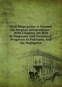 Civil Malpractice: A Treatise On Surgical Jurisprudence : With Chapters On Skill In Diagnosis And Treatment, Prognosis In Fractures, And On Negligence