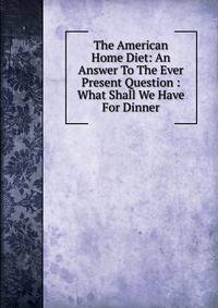 The American Home Diet: An Answer To The Ever Present Question : What Shall We Have For Dinner