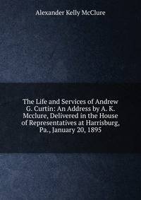 The Life and Services of Andrew G. Curtin: An Address by A. K. Mcclure, Delivered in the House of Representatives at Harrisburg, Pa., January 20, 1895