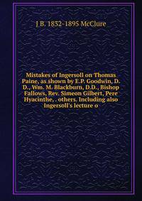 Mistakes of Ingersoll on Thomas Paine, as shown by E.P. Goodwin, D.D., Wm. M. Blackburn, D.D., Bishop Fallows, Rev. Simeon Gilbert, Pere Hyacinthe, . others. Including also Ingersoll's lecture o