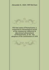 Old time notes of Pennsylvania; a connected &amp; chronological record of the commercial, industrial &amp; educational advancement of Pennsylvania, &amp; the . the adoption of the constitution of 1838