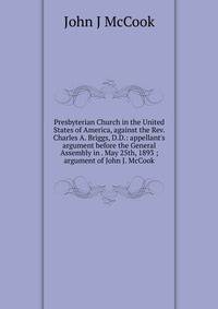 Presbyterian Church in the United States of America, against the Rev. Charles A. Briggs, D.D.: appellant's argument before the General Assembly in . May 25th, 1893 ; argument of John J. McCook