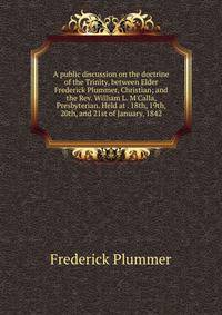 A public discussion on the doctrine of the Trinity, between Elder Frederick Plummer, Christian; and the Rev. William L. M'Calla, Presbyterian. Held at . 18th, 19th, 20th, and 21st of January, 1842