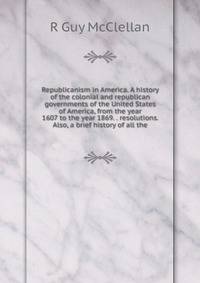 Republicanism in America. A history of the colonial and republican governments of the United States of America, from the year 1607 to the year 1869. . resolutions. Also, a brief history of all the