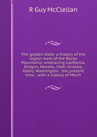 The golden state: a history of the region west of the Rocky Mountains; embracing California, Oregon, Nevada, Utah, Arizona, Idaho, Washington . the present time . with a history of Morm