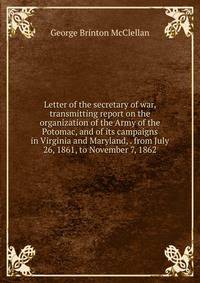 Letter of the secretary of war, transmitting report on the organization of the Army of the Potomac, and of its campaigns in Virginia and Maryland, . from July 26, 1861, to November 7, 1862