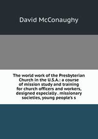 The world work of the Presbyterian Church in the U.S.A.: a course of mission study and training for church officers and workers, designed especially . missionary societies, young people's s
