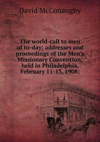 The world-call to men of to-day; addresses and proceedings of the Men's Missionary Convention, held in Philadelphia, February 11-13, 1908;