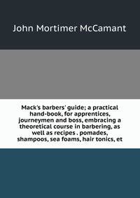 Mack's barbers' guide; a practical hand-book, for apprentices, journeymen and boss, embracing a theoretical course in barbering, as well as recipes . pomades, shampoos, sea foams, hair tonics, et
