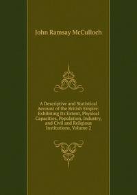 A Descriptive and Statistical Account of the British Empire: Exhibiting Its Extent, Physical Capacities, Population, Industry, and Civil and Religious Institutions, Volume 2