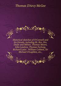 Historical sketches of O'Connell and his friends; including Rt. Rev. Drs. Doyle and Milner, Thomas Moore, John Lawless, Thomas Furlong, Richard Lalor . William Cobbett, Sir Michael O'Loghlen, etc.,