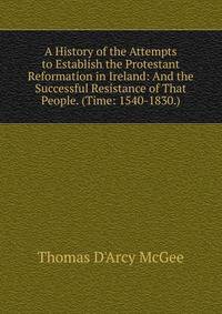 A History of the Attempts to Establish the Protestant Reformation in Ireland: And the Successful Resistance of That People. (Time: 1540-1830.)