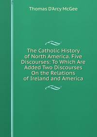 The Catholic History of North America. Five Discourses: To Which Are Added Two Discourses On the Relations of Ireland and America