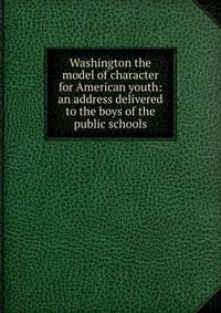 Washington the model of character for American youth: an address delivered to the boys of the public schools