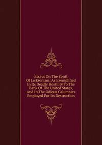 Essays On The Spirit Of Jacksonism: As Exemplified In Its Deadly Hostility To The Bank Of The United States, And In The Odious Calumnies Employed For Its Destruction