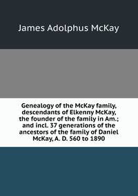 Genealogy of the McKay family, descendants of Elkenny McKay, the founder of the family in Am.; and incl. 37 generations of the ancestors of the family of Daniel McKay, A. D. 560 to 1890