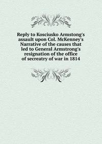Reply to Kosciusko Armstong's assault upon Col. McKenney's Narrative of the causes that led to General Armstrong's resignation of the office of secreatry of war in 1814