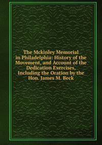 The Mckinley Memorial in Philadelphia: History of the Movement, and Account of the Dedication Exercises, Including the Oration by the Hon. James M. Beck