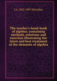 The teacher's hand-book of algebra; containing methods, solutions and exercises illustrating the latest and best treatment of the elements of algebra