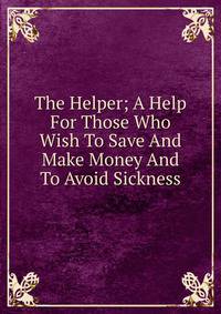 The Helper; A Help For Those Who Wish To Save And Make Money And To Avoid Sickness