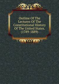 Outline Of The Lectures Of The Constitutional History Of The United States. (1789-1889)