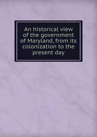 An historical view of the government of Maryland, from its colonization to the present day