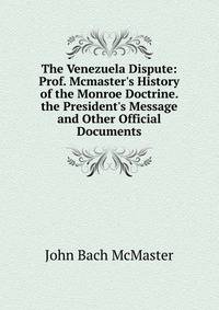 The Venezuela Dispute: Prof. Mcmaster's History of the Monroe Doctrine. the President's Message and Other Official Documents