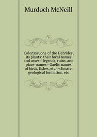 Colonsay, one of the Hebrides, its plants: their local names and usses--legends, ruins, and place-names--Gaelic names of birds, fishes, etc.--climate, geological formation, etc