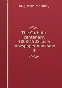 The Catholic centenary, 1808-1908: as a newspaper man saw it