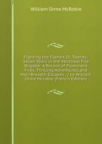 Fighting the Flames Or, Twenty-Seven Years in the Montreal Fire Brigade: A Record of Prominent Fires, Thrilling Adventures, and Hair-Breadth Escapes . / by William Orme Mcrobie (French Edition)