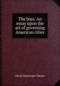 The boss. An essay upon the art of governing American cities