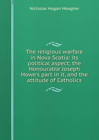 The religious warfare in Nova Scotia: its political aspect; the Honourable Joseph Howe's part in it, and the attitude of Catholics