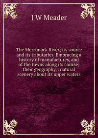 The Merrimack River; its source and its tributaries. Embracing a history of manufactures, and of the towns along its course; their geography, . natural scenery about its upper waters